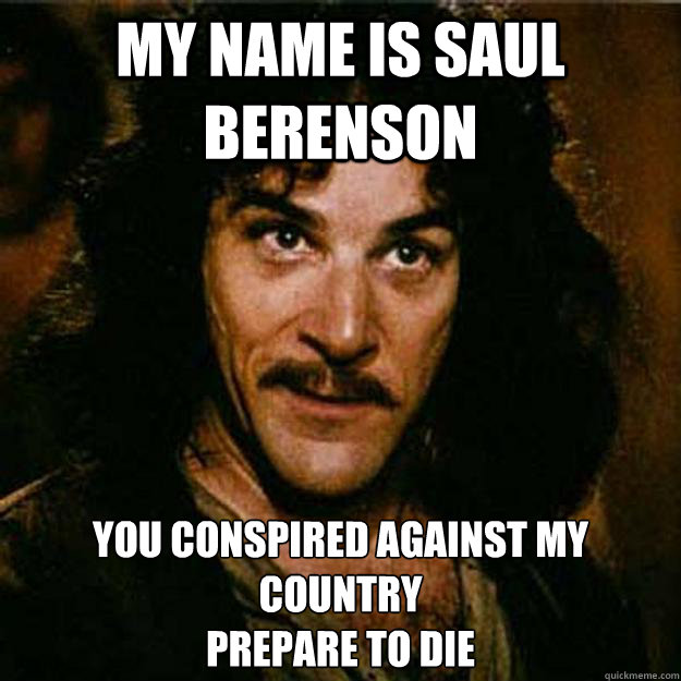 My name is Saul Berenson You conspired against my country
Prepare to die - My name is Saul Berenson You conspired against my country
Prepare to die  Inigo Montoya