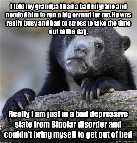 I told my grandpa I had a bad migrane and needed him to run a big errand for me.He was really busy and had to stress to take the time out of the day. Really I am just in a bad depressive state from Bipolar disorder and couldn't bring myself to get out of   Confession Bear