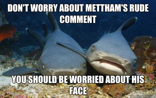 Don't worry about Mettham's rude comment you should be worried about his face  Compassionate Shark Friend
