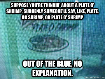 suppose you're thinkin' about a plate o' shrimp. Suddenly someone'll say, like, plate, or shrimp, or plate o' shrimp  out of the blue, no explanation.  REPO MAN
