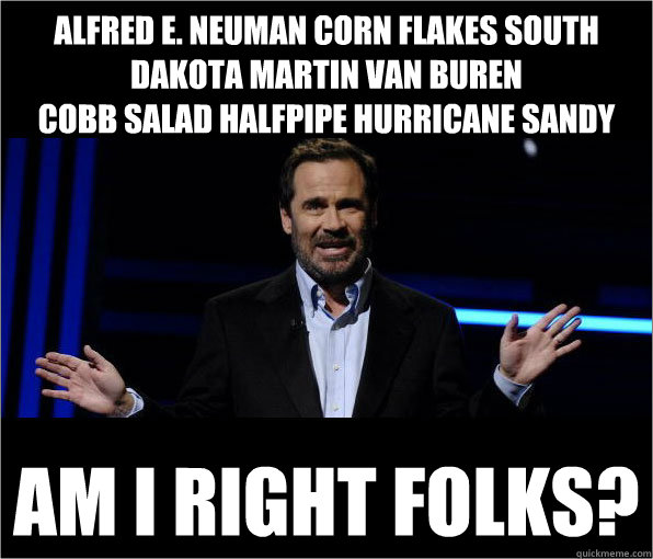 Alfred E. Neuman corn flakes south dakota martin van buren
cobb salad halfpipe hurricane sandy  am I right folks? - Alfred E. Neuman corn flakes south dakota martin van buren
cobb salad halfpipe hurricane sandy  am I right folks?  Dennis Miller Jokes