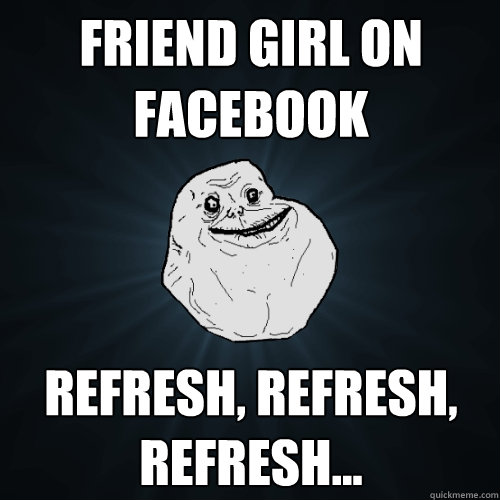 Friend girl on Facebook Refresh, Refresh, Refresh...  Forever Alone