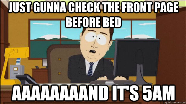 Just gunna check the front page before bed     aaaaaaaand it's 5am  Annnd Its gone