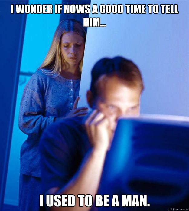 I wonder if nows a good time to tell him... i used to be a man.  Redditors Wife