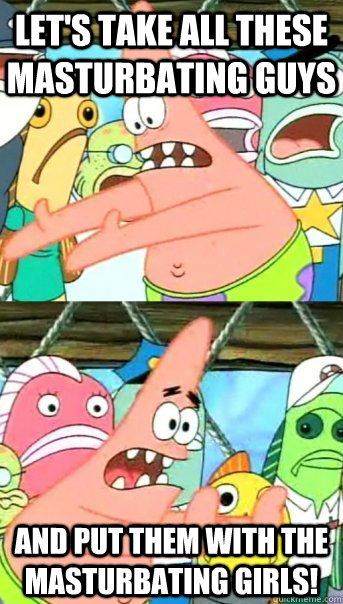 Let's take all these masturbating guys and put them with the masturbating girls!  Push it somewhere else Patrick