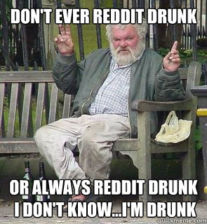 Don't ever reddit drunk Or always reddit drunk 
 I don't know...i'm drunk - Don't ever reddit drunk Or always reddit drunk 
 I don't know...i'm drunk  Misc