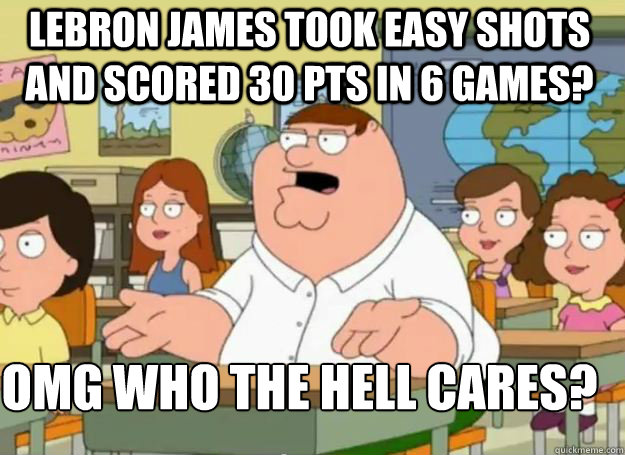 lebron james took easy shots and scored 30 pts in 6 games? OMG who the hell cares?  Peter Griffin Oh my god who the hell cares