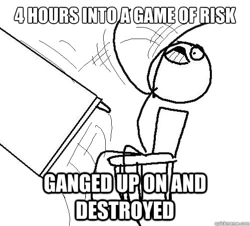 4 hours into a game of Risk Ganged up on and destroyed  Flip A Table