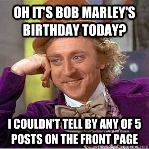 Oh it's Bob marley's birthday today? I couldn't tell by any of 5 posts on the front page  willy wonka