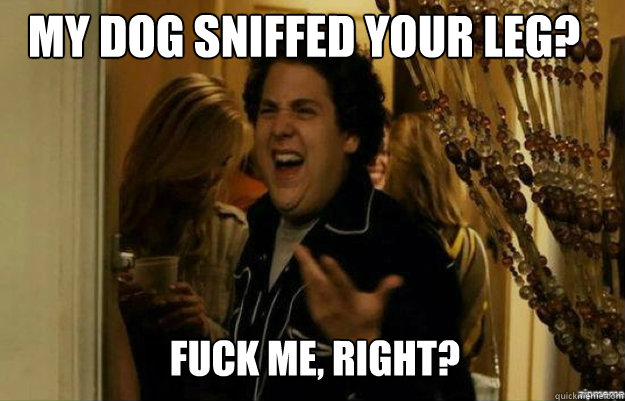 my dog sniffed your leg? FUCK ME, RIGHT?  fuck me right