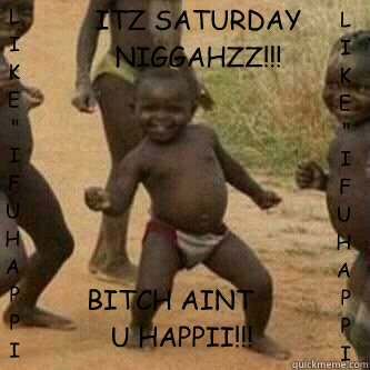 ITZ SATURDAY NIGGAHZZ!!! BITCH AINT U HAPPII!!! LIKE
