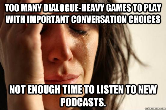 Too many dialogue-heavy games to play with important conversation choices Not enough time to listen to new podcasts.  First World Problems