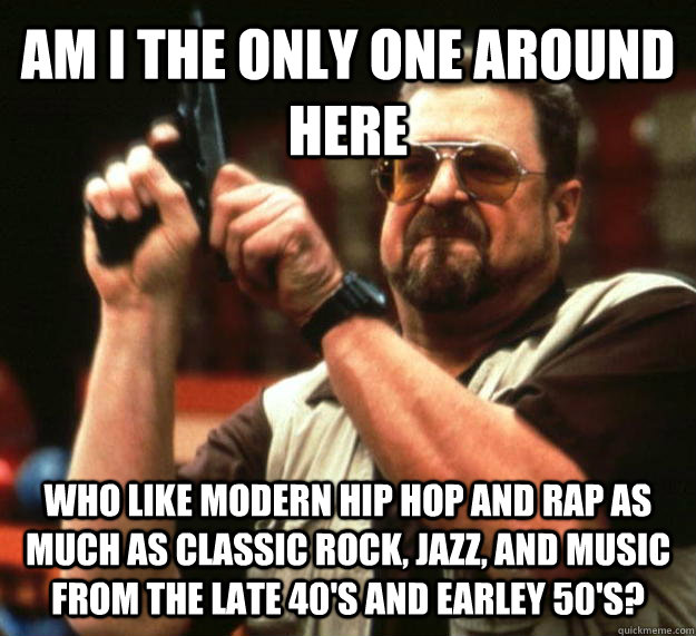 AM I THE ONLY ONE AROUND HERE who like modern hip hop and rap as much as classic rock, jazz, and music from the late 40's and earley 50's?  Angry Walter