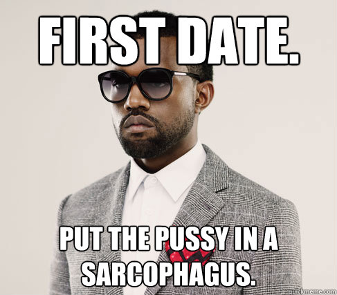 First date. Put the pussy in a sarcophagus.   Romantic Kanye