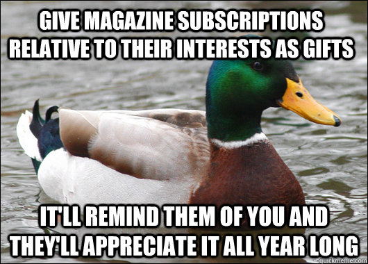 Give magazine subscriptions relative to their interests as gifts it'll remind them of you and they'll appreciate it all year long  Actual Advice Mallard