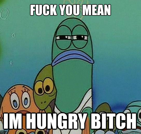Fuck you mean

 Im hungry bitch  Serious fish SpongeBob
