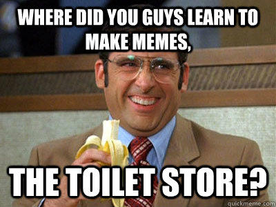 Where did you guys learn to make memes, THE TOILET STORE?  