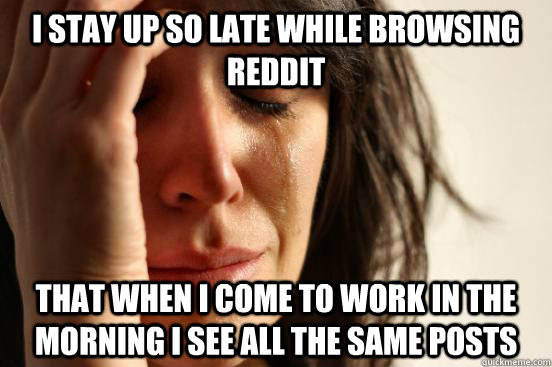 I stay up so late while browsing Reddit That when I come to work in the morning I see all the same posts  First World Problems