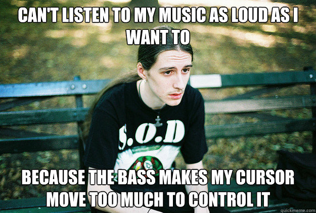 can't listen to my music as loud as i want to because the bass makes my cursor move too much to control it  First World Metal Problems