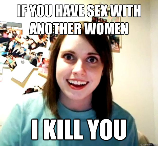 If you have sex with another women I kill you  Overly Attached Girlfriend