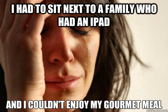 I had to sit next to a family who had an iPad And I couldn't enjoy my gourmet meal  First World Problems