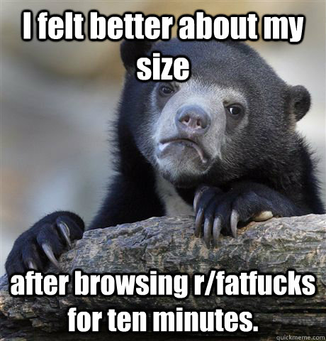 I felt better about my size after browsing r/fatfucks for ten minutes.  Confession Bear