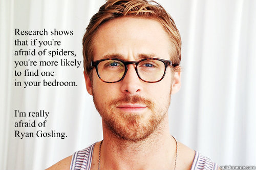 
Research shows 
that if you're 
afraid of spiders, 
you're more likely
to find one
in your bedroom. 

 
I'm really 
afraid of 
Ryan Gosling.

  