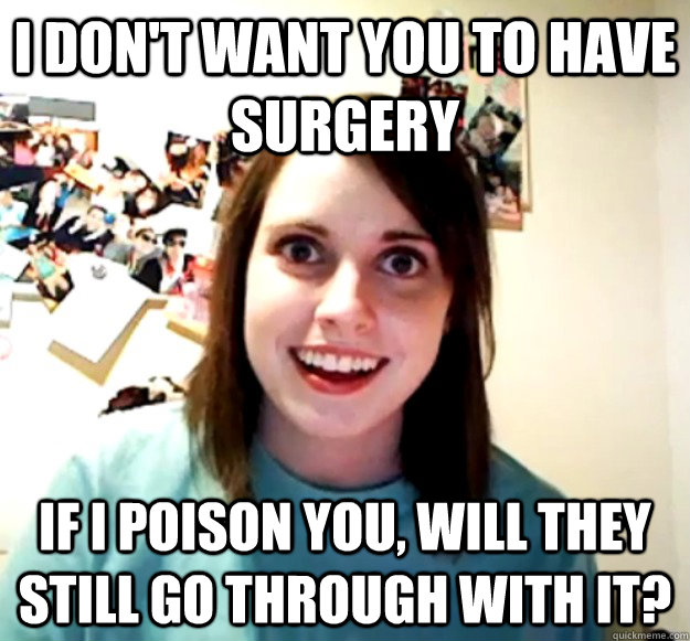 I don't want you to have surgery If I poison you, will they still go through with it?  Overly Attached Girlfriend