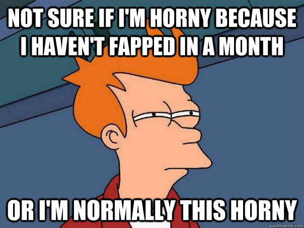 Not sure if I'm horny because i haven't fapped in a month Or i'm normally this horny  Futurama Fry