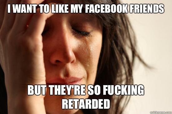 I want to like my facebook friends But they're so fucking retarded  First World Problems