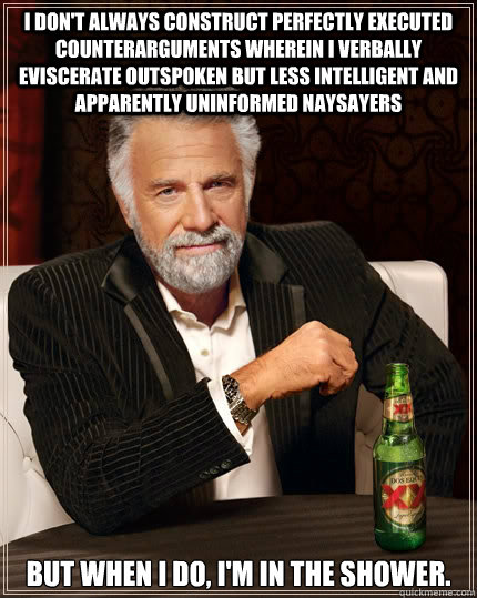 I don't always construct perfectly executed counterarguments wherein i verbally eviscerate outspoken but less intelligent and apparently uninformed naysayers but when I do, i'm in the shower.  The Most Interesting Man In The World