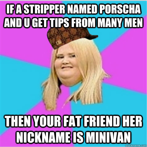 If a stripper named Porscha and u get tips from many men Then your fat friend her nickname is Minivan  scumbag fat girl