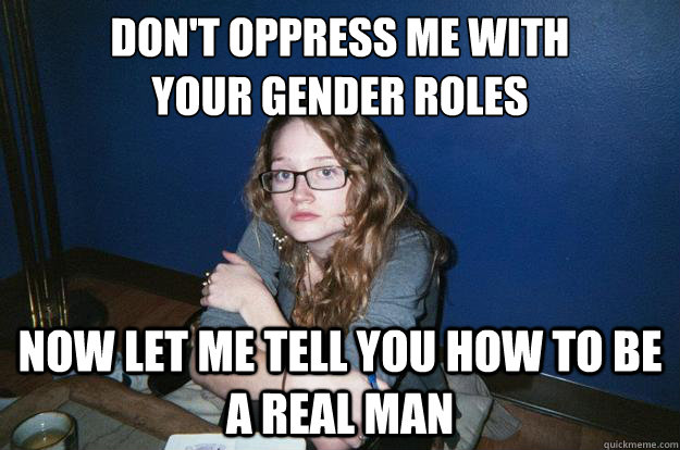 don't oppress me with 
your gender roles now let me tell you how to be a real man   
