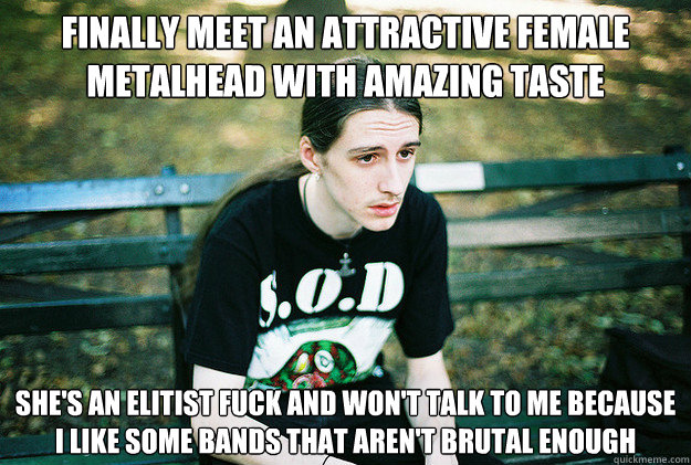 Finally meet an attractive female Metalhead with amazing taste She's an Elitist fuck and won't talk to me because i like some bands that aren't brutal enough  First World Metal Problems