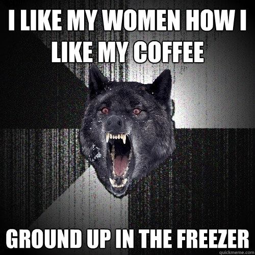 i like my women how i like my coffee ground up in the freezer  Insanity Wolf