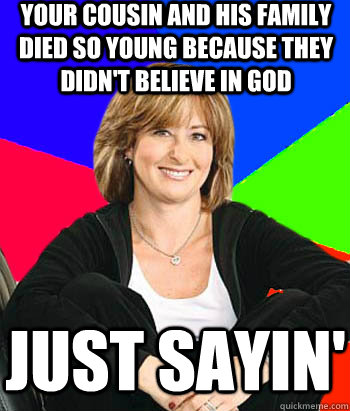 Your cousin and his family died so young because they didn't believe in god Just sayin'  Sheltering Suburban Mom