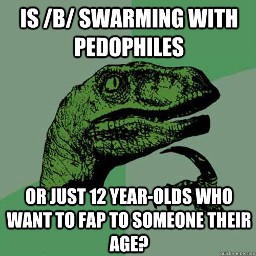 Is /b/ swarming with pedophiles or just 12 year-olds who want to fap to someone their age? - Is /b/ swarming with pedophiles or just 12 year-olds who want to fap to someone their age?  Philosoraptor