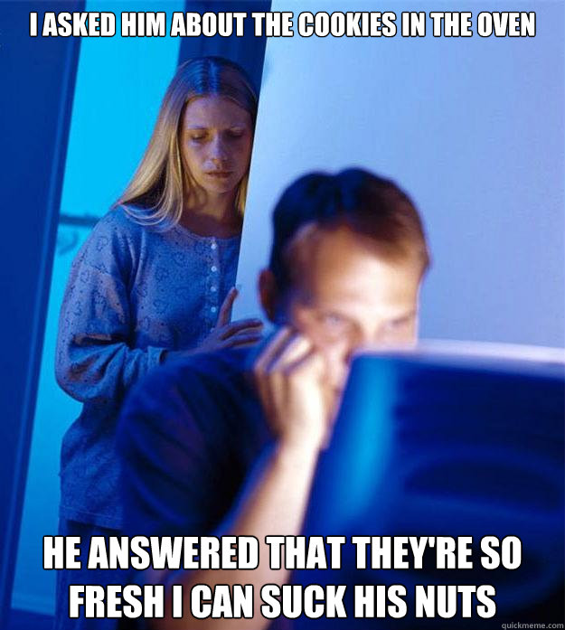 I asked him about the cookies in the oven He answered that they're so fresh I can suck his nuts  Redditors Wife