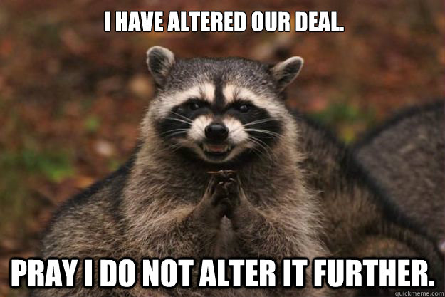 I have altered our deal. pray i do not alter it further.  Evil Plotting Raccoon