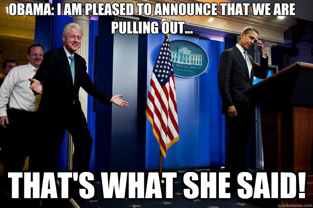 Obama: I am pleased to announce that we are pulling out... That's what she said!  Inappropriate Timing Bill Clinton
