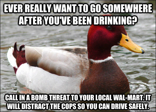 Ever really want to go somewhere after you've been drinking? Call in a bomb threat to your local Wal-Mart. It will distract the cops so you can drive safely.  Malicious Advice Mallard