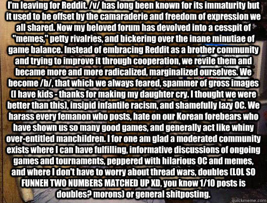 I'm leaving for Reddit. /v/ has long been known for its immaturity but it used to be offset by the camaraderie and freedom of expression we all shared. Now my beloved forum has devolved into a cesspit of 