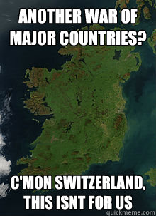 ANother war of major countries? C'mon switzerland, this isnt for us - ANother war of major countries? C'mon switzerland, this isnt for us  Good country Ireland