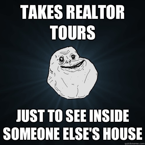 Takes realtor tours Just to see inside someone else's house  Forever Alone