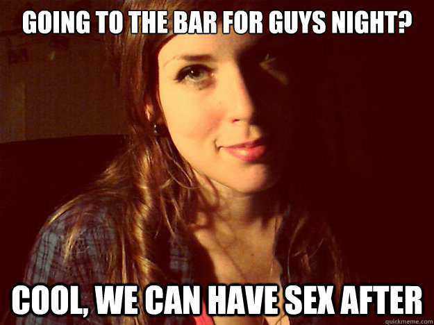Going to the bar for guys night? cool, we can have sex after  Awesome Girlfriend