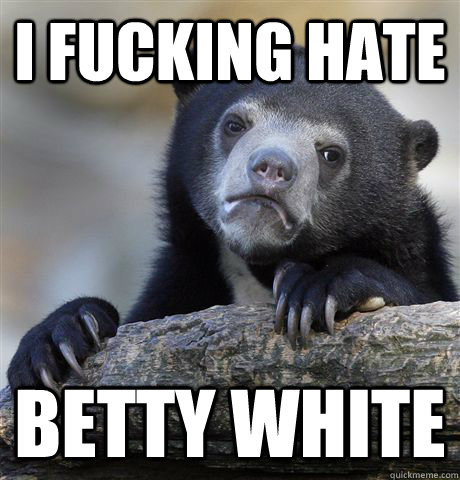 I fucking hate Betty White  Confession Bear