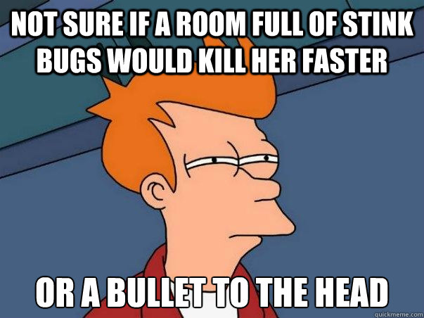 Not sure if a room full of stink bugs would kill her faster or a bullet to the head  Not sure Fry