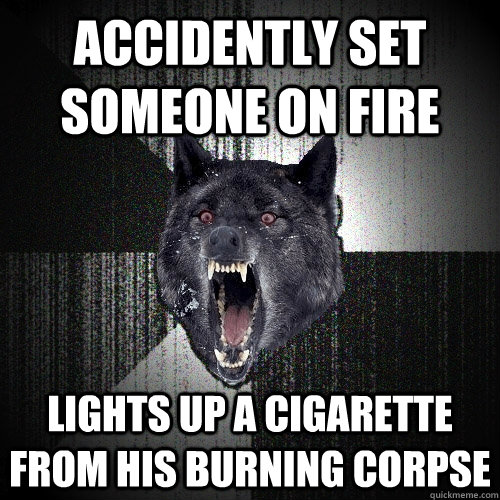 ACCIDENTLY set someone on fire lights up a cigarette from his burning corpse  Insanity Wolf