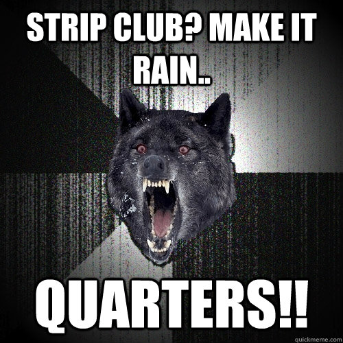 strip club? make it rain.. quarters!!  Insanity Wolf