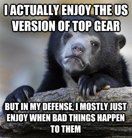 I actually enjoy the US version of Top Gear But in my defense, I mostly just enjoy when bad things happen to them  Confession Bear